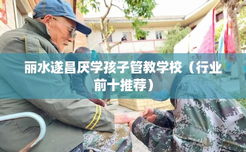 丽水遂昌厌学孩子管教学校（行业前十推荐）