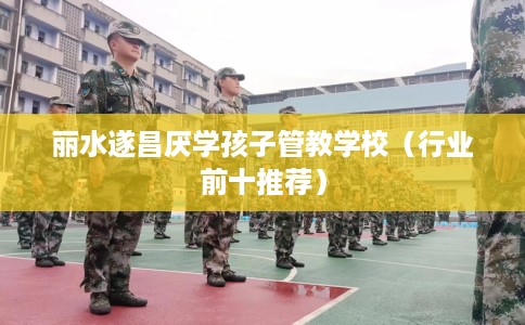 丽水遂昌厌学孩子管教学校（行业前十推荐）