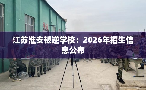 江苏淮安叛逆学校：2026年招生信息公布