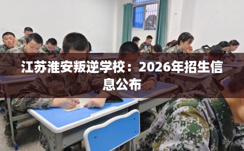 江苏淮安叛逆学校：2026年招生信息公布