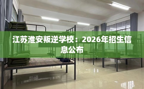 江苏淮安叛逆学校：2026年招生信息公布