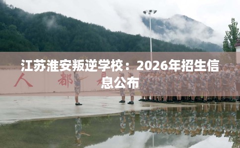 江苏淮安叛逆学校：2026年招生信息公布