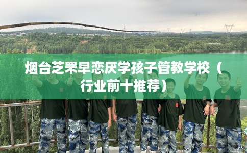 烟台芝罘早恋厌学孩子管教学校（行业前十推荐）