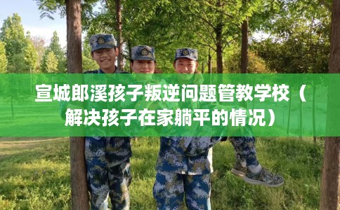 宣城郎溪孩子叛逆问题管教学校（解决孩子在家躺平的情况）