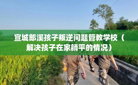 宣城郎溪孩子叛逆问题管教学校（解决孩子在家躺平的情况）