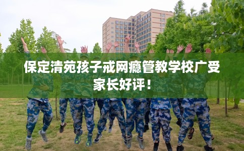 保定清苑孩子戒网瘾管教学校广受家长好评！