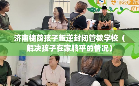 济南槐荫孩子叛逆封闭管教学校（解决孩子在家躺平的情况）