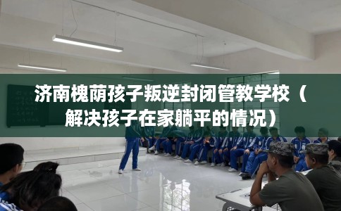济南槐荫孩子叛逆封闭管教学校（解决孩子在家躺平的情况）