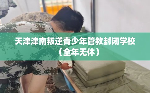 天津津南叛逆青少年管教封闭学校（全年无休）