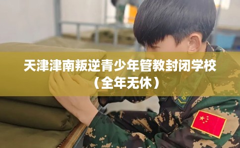 天津津南叛逆青少年管教封闭学校（全年无休）