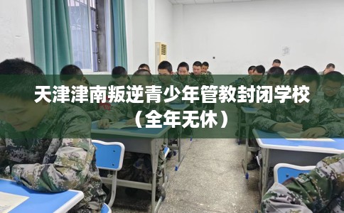天津津南叛逆青少年管教封闭学校（全年无休）