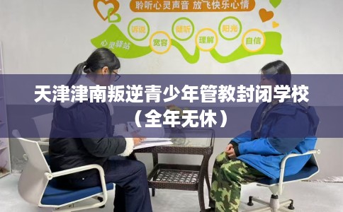 天津津南叛逆青少年管教封闭学校（全年无休）