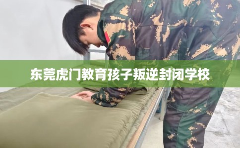 东莞虎门教育孩子叛逆封闭学校
