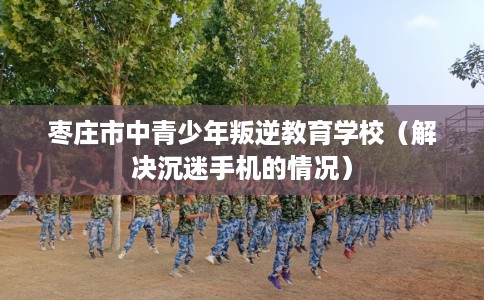 枣庄市中青少年叛逆教育学校（解决沉迷手机的情况）