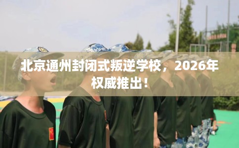 北京通州封闭式叛逆学校，2026年权威推出！