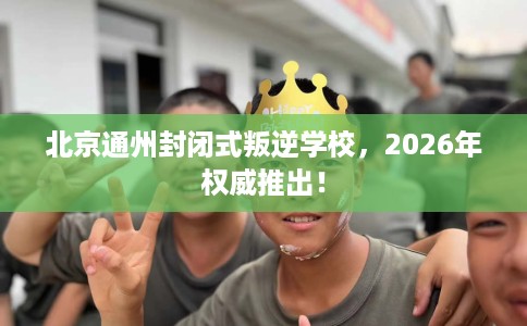 北京通州封闭式叛逆学校，2026年权威推出！