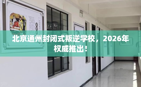 北京通州封闭式叛逆学校，2026年权威推出！