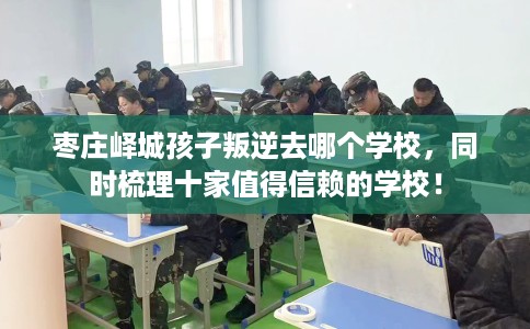 枣庄峄城孩子叛逆去哪个学校，同时梳理十家值得信赖的学校！