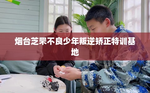 烟台芝罘不良少年叛逆矫正特训基地