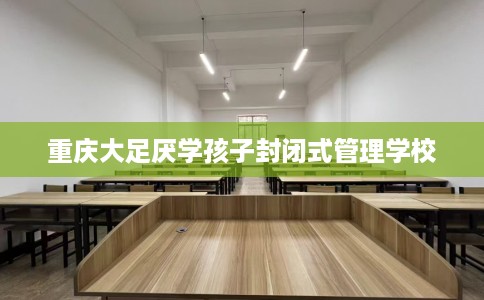重庆大足厌学孩子封闭式管理学校