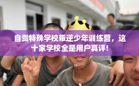 自贡特殊学校叛逆少年训练营，这十家学校全是用户真评!
