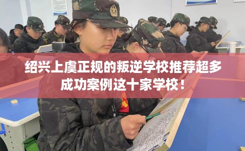 绍兴上虞正规的叛逆学校推荐超多成功案例这十家学校！