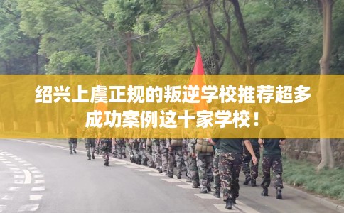 绍兴上虞正规的叛逆学校推荐超多成功案例这十家学校！