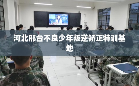 河北邢台不良少年叛逆矫正特训基地