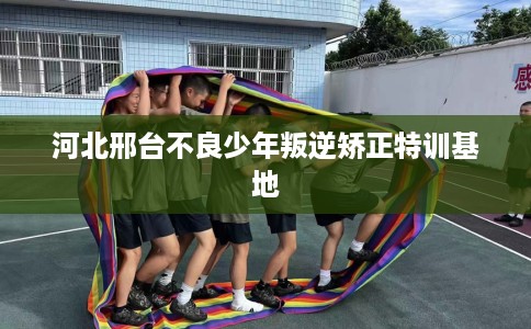 河北邢台不良少年叛逆矫正特训基地