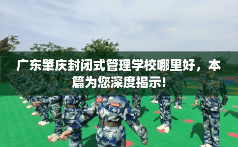 广东肇庆封闭式管理学校哪里好，本篇为您深度揭示!