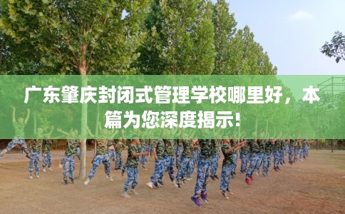 广东肇庆封闭式管理学校哪里好，本篇为您深度揭示!