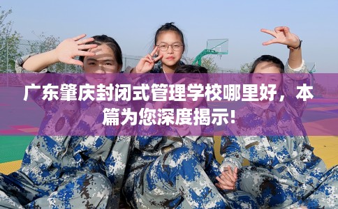 广东肇庆封闭式管理学校哪里好，本篇为您深度揭示!