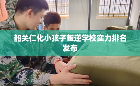 韶关仁化小孩子叛逆学校实力排名发布