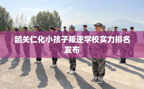 韶关仁化小孩子叛逆学校实力排名发布