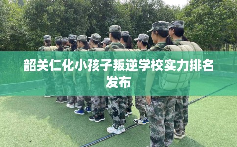 韶关仁化小孩子叛逆学校实力排名发布