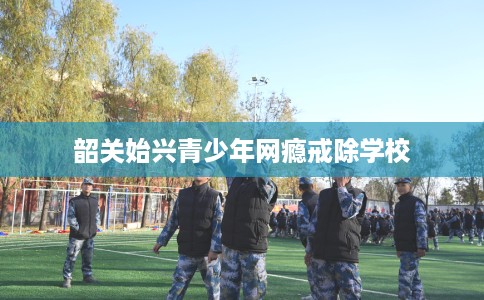 韶关始兴青少年网瘾戒除学校