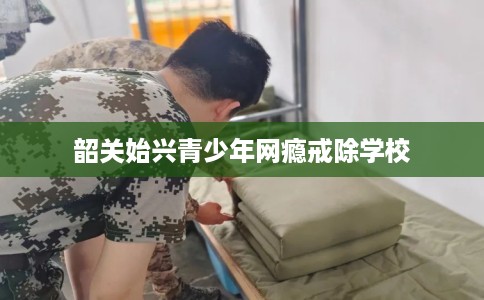 韶关始兴青少年网瘾戒除学校