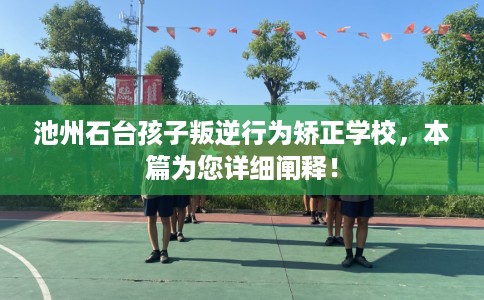 池州石台孩子叛逆行为矫正学校，本篇为您详细阐释！