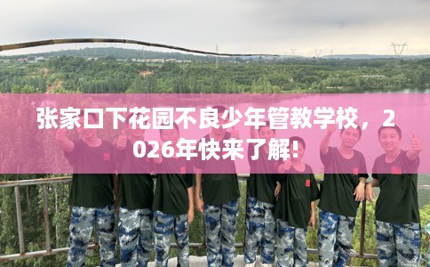 张家口下花园不良少年管教学校，2026年快来了解!