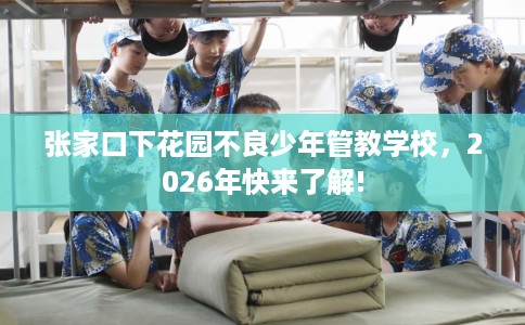 张家口下花园不良少年管教学校，2026年快来了解!