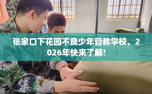 张家口下花园不良少年管教学校，2026年快来了解!