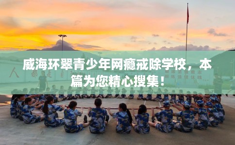 威海环翠青少年网瘾戒除学校，本篇为您精心搜集！