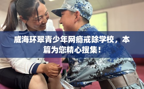 威海环翠青少年网瘾戒除学校，本篇为您精心搜集！