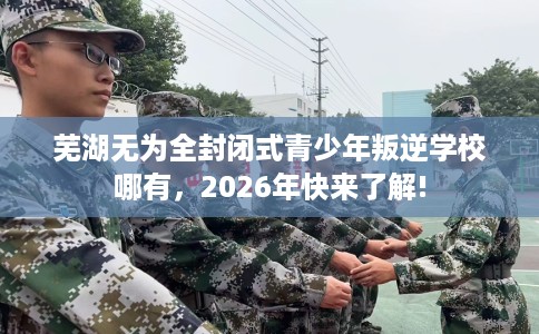 芜湖无为全封闭式青少年叛逆学校哪有，2026年快来了解!