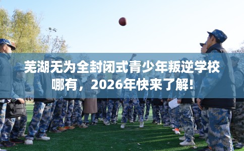 芜湖无为全封闭式青少年叛逆学校哪有，2026年快来了解!