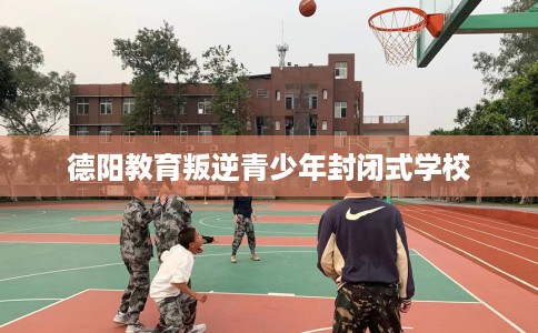 德阳教育叛逆青少年封闭式学校