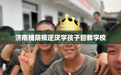 济南槐荫叛逆厌学孩子管教学校