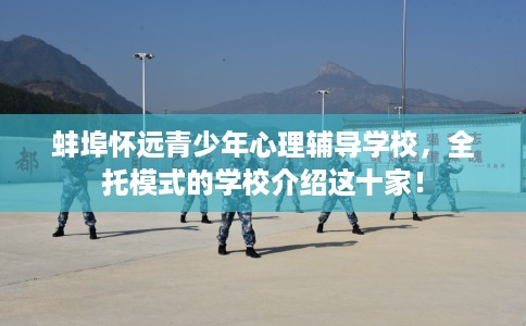 蚌埠怀远青少年心理辅导学校，全托模式的学校介绍这十家！