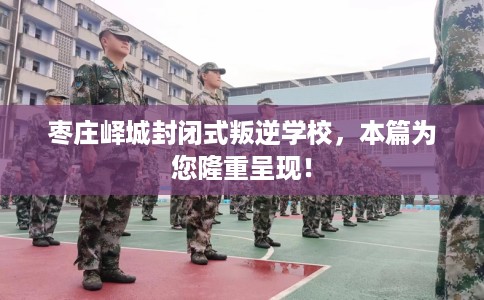 枣庄峄城封闭式叛逆学校，本篇为您隆重呈现！