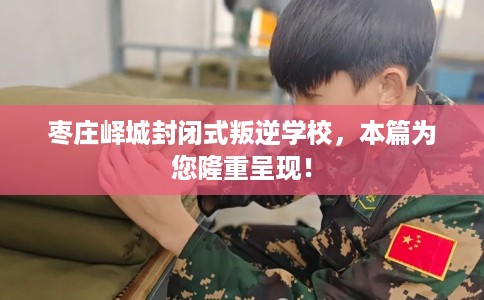 枣庄峄城封闭式叛逆学校，本篇为您隆重呈现！